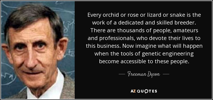 Every orchid or rose or lizard or snake is the work of a dedicated and skilled breeder. There are thousands of people, amateurs and professionals, who devote their lives to this business. Now imagine what will happen when the tools of genetic engineering become accessible to these people. - Freeman Dyson