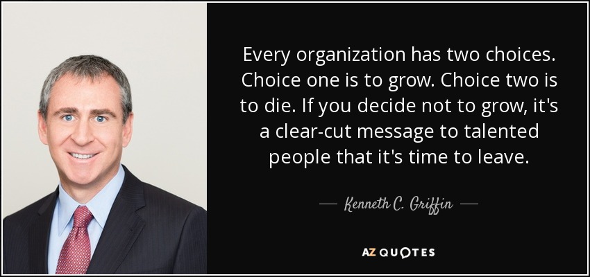 Every organization has two choices. Choice one is to grow. Choice two is to die. If you decide not to grow, it's a clear-cut message to talented people that it's time to leave. - Kenneth C. Griffin