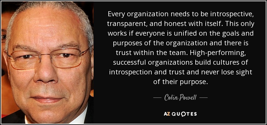Every organization needs to be introspective, transparent, and honest with itself. This only works if everyone is unified on the goals and purposes of the organization and there is trust within the team. High-performing, successful organizations build cultures of introspection and trust and never lose sight of their purpose. - Colin Powell