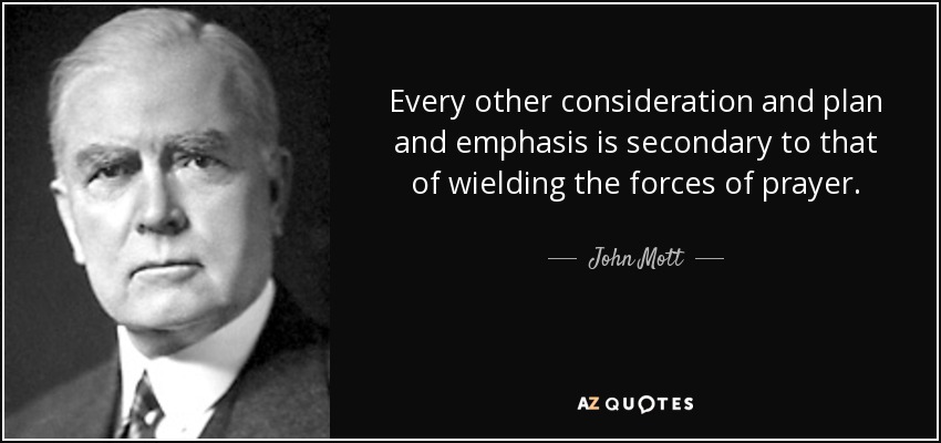 Every other consideration and plan and emphasis is secondary to that of wielding the forces of prayer. - John Mott