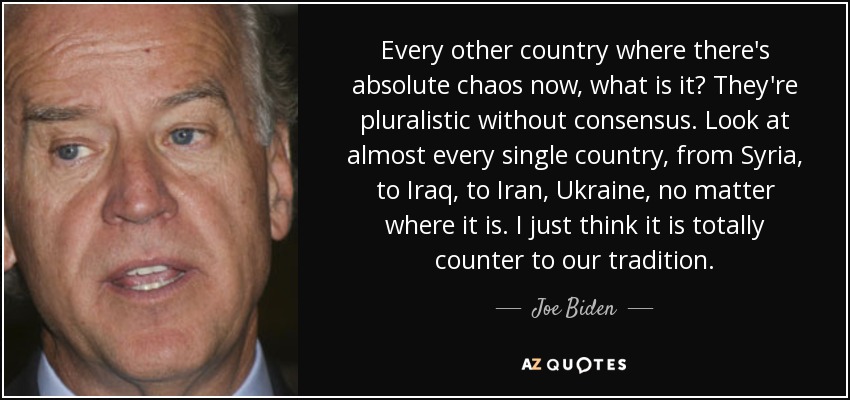 Every other country where there's absolute chaos now, what is it? They're pluralistic without consensus. Look at almost every single country, from Syria, to Iraq, to Iran, Ukraine, no matter where it is. I just think it is totally counter to our tradition. - Joe Biden