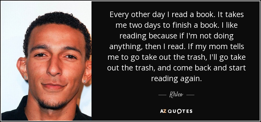 Every other day I read a book. It takes me two days to finish a book. I like reading because if I'm not doing anything, then I read. If my mom tells me to go take out the trash, I'll go take out the trash, and come back and start reading again. - Khleo