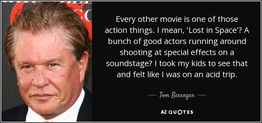 Every other movie is one of those action things. I mean, 'Lost in Space'? A bunch of good actors running around shooting at special effects on a soundstage? I took my kids to see that and felt like I was on an acid trip. - Tom Berenger