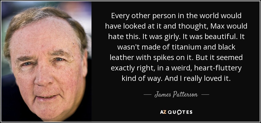 Every other person in the world would have looked at it and thought, Max would hate this. It was girly. It was beautiful. It wasn't made of titanium and black leather with spikes on it. But it seemed exactly right, in a weird, heart-fluttery kind of way. And I really loved it. - James Patterson