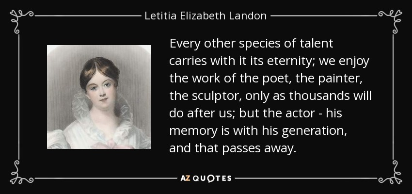 Every other species of talent carries with it its eternity; we enjoy the work of the poet, the painter, the sculptor, only as thousands will do after us; but the actor - his memory is with his generation, and that passes away. - Letitia Elizabeth Landon