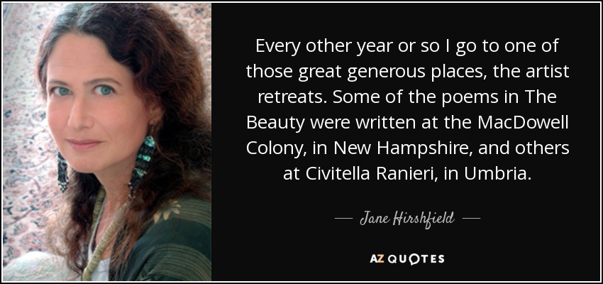 Every other year or so I go to one of those great generous places, the artist retreats. Some of the poems in The Beauty were written at the MacDowell Colony, in New Hampshire, and others at Civitella Ranieri, in Umbria. - Jane Hirshfield