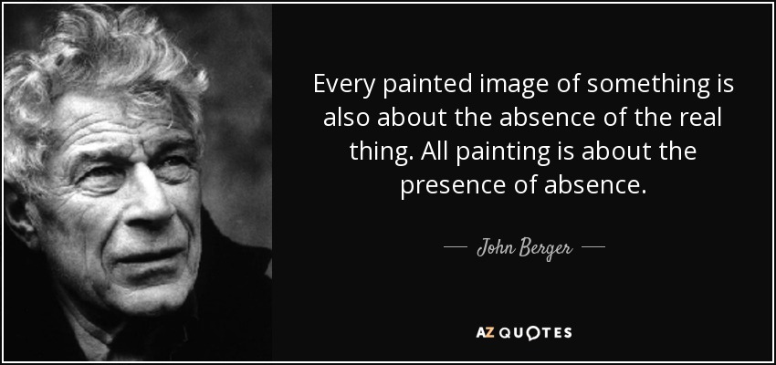 Every painted image of something is also about the absence of the real thing. All painting is about the presence of absence. - John Berger