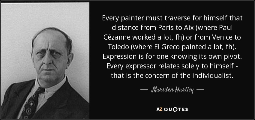 Every painter must traverse for himself that distance from Paris to Aix (where Paul Cézanne worked a lot, fh) or from Venice to Toledo (where El Greco painted a lot, fh). Expression is for one knowing its own pivot. Every expressor relates solely to himself - that is the concern of the individualist. - Marsden Hartley