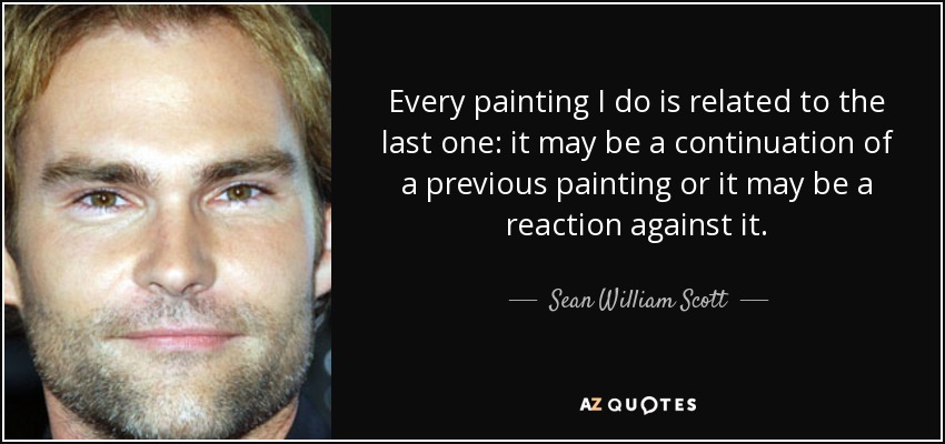 Every painting I do is related to the last one: it may be a continuation of a previous painting or it may be a reaction against it. - Sean William Scott
