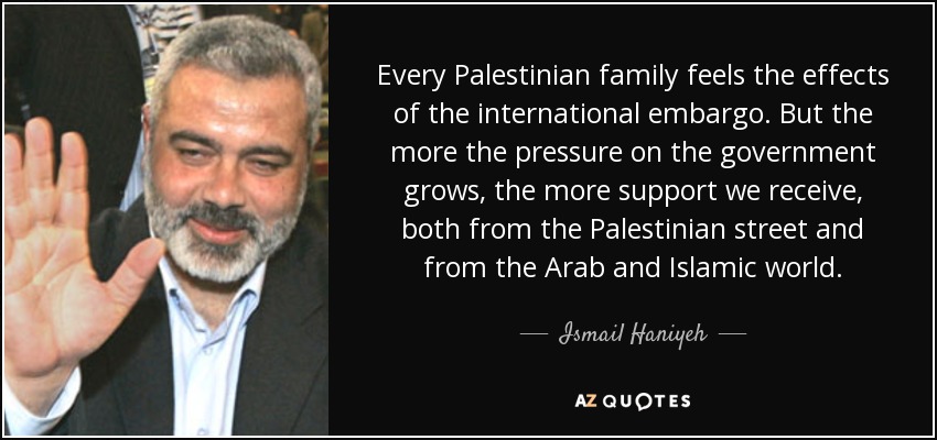 Every Palestinian family feels the effects of the international embargo. But the more the pressure on the government grows, the more support we receive, both from the Palestinian street and from the Arab and Islamic world. - Ismail Haniyeh