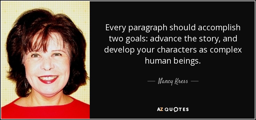 Every paragraph should accomplish two goals: advance the story, and develop your characters as complex human beings. - Nancy Kress