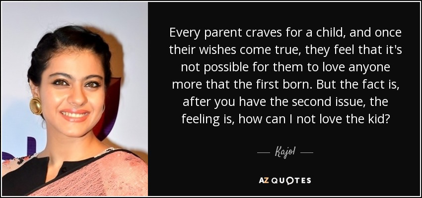 Every parent craves for a child, and once their wishes come true, they feel that it's not possible for them to love anyone more that the first born. But the fact is, after you have the second issue, the feeling is, how can I not love the kid? - Kajol