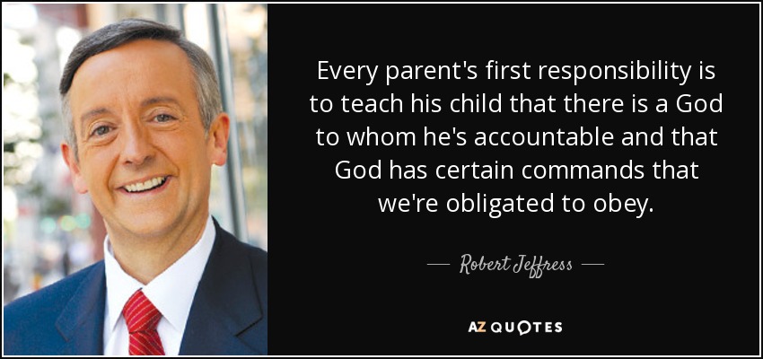 Every parent's first responsibility is to teach his child that there is a God to whom he's accountable and that God has certain commands that we're obligated to obey. - Robert Jeffress