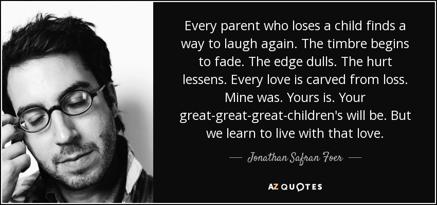 Every parent who loses a child finds a way to laugh again. The timbre begins to fade. The edge dulls. The hurt lessens. Every love is carved from loss. Mine was. Yours is. Your great-great-great-children's will be. But we learn to live with that love. - Jonathan Safran Foer