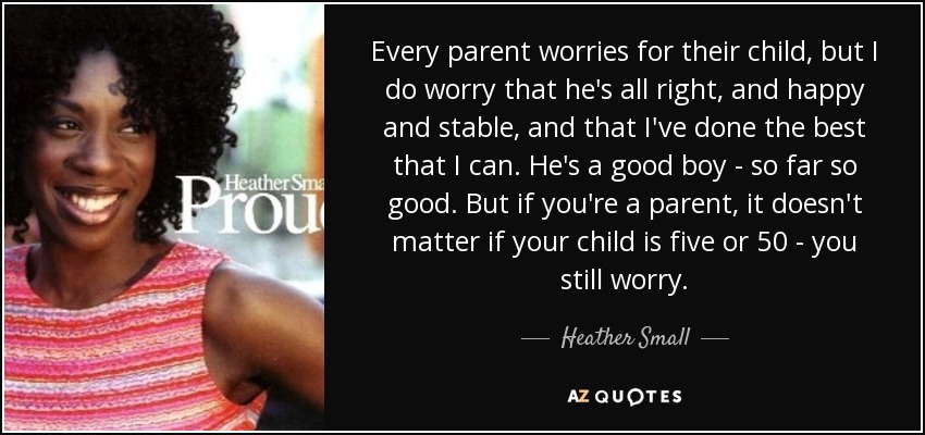 Every parent worries for their child, but I do worry that he's all right, and happy and stable, and that I've done the best that I can. He's a good boy - so far so good. But if you're a parent, it doesn't matter if your child is five or 50 - you still worry. - Heather Small