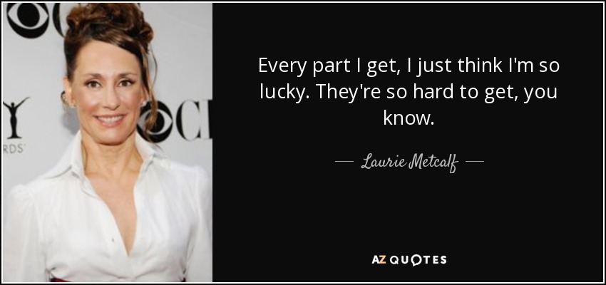Every part I get, I just think I'm so lucky. They're so hard to get, you know. - Laurie Metcalf