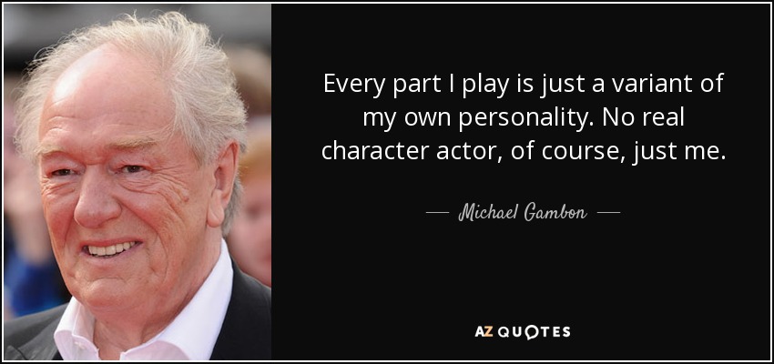 Every part I play is just a variant of my own personality. No real character actor, of course, just me. - Michael Gambon