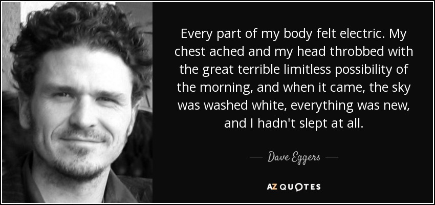 Every part of my body felt electric. My chest ached and my head throbbed with the great terrible limitless possibility of the morning, and when it came, the sky was washed white, everything was new, and I hadn't slept at all. - Dave Eggers