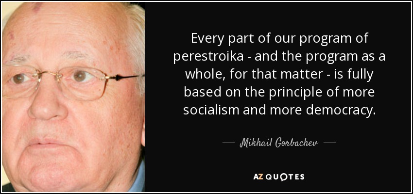 Every part of our program of perestroika - and the program as a whole, for that matter - is fully based on the principle of more socialism and more democracy. - Mikhail Gorbachev