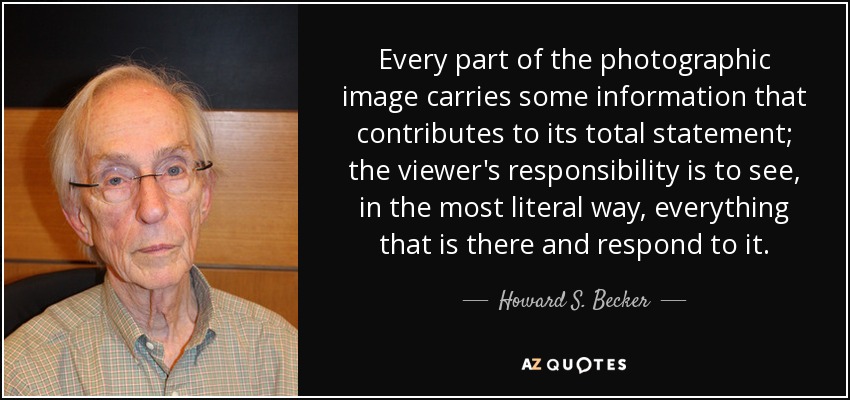 Every part of the photographic image carries some information that contributes to its total statement; the viewer's responsibility is to see, in the most literal way, everything that is there and respond to it. - Howard S. Becker