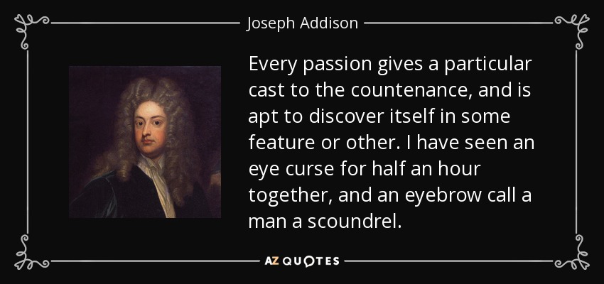 Every passion gives a particular cast to the countenance, and is apt to discover itself in some feature or other. I have seen an eye curse for half an hour together, and an eyebrow call a man a scoundrel. - Joseph Addison