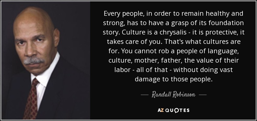 Every people, in order to remain healthy and strong, has to have a grasp of its foundation story. Culture is a chrysalis - it is protective, it takes care of you. That's what cultures are for. You cannot rob a people of language, culture, mother, father, the value of their labor - all of that - without doing vast damage to those people. - Randall Robinson