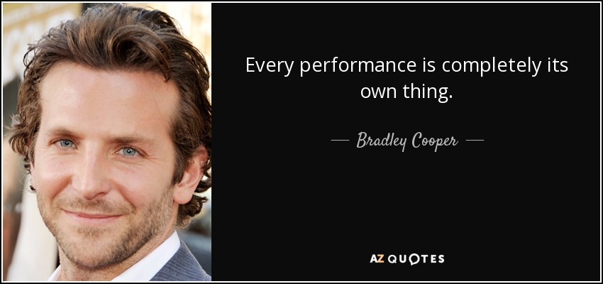 Every performance is completely its own thing. - Bradley Cooper
