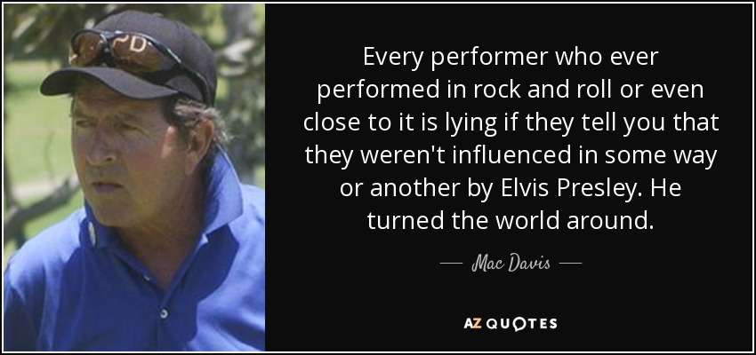 Every performer who ever performed in rock and roll or even close to it is lying if they tell you that they weren't influenced in some way or another by Elvis Presley. He turned the world around. - Mac Davis
