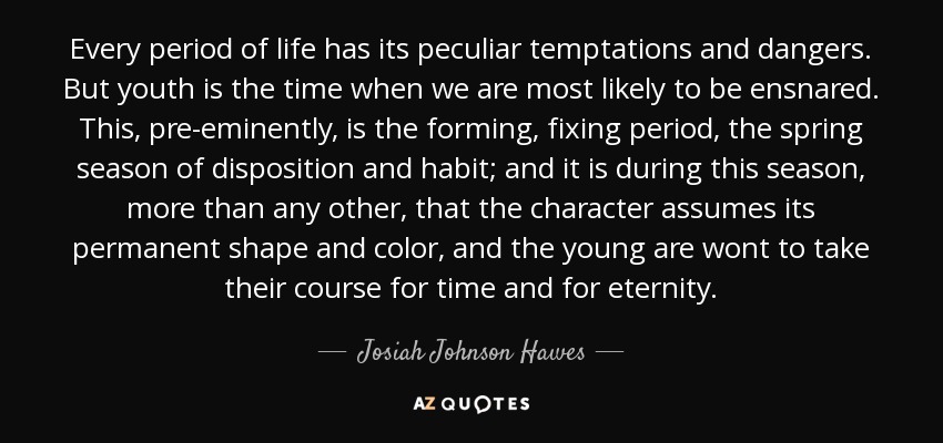 Every period of life has its peculiar temptations and dangers. But youth is the time when we are most likely to be ensnared. This, pre-eminently, is the forming, fixing period, the spring season of disposition and habit; and it is during this season, more than any other, that the character assumes its permanent shape and color, and the young are wont to take their course for time and for eternity. - Josiah Johnson Hawes