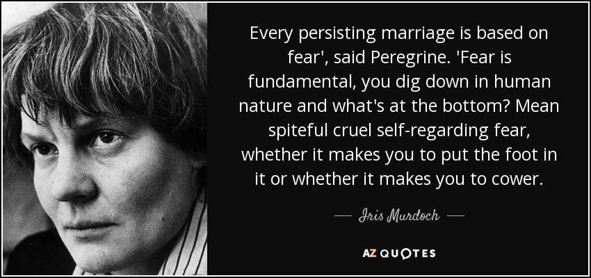 Every persisting marriage is based on fear', said Peregrine. 'Fear is fundamental, you dig down in human nature and what's at the bottom? Mean spiteful cruel self-regarding fear, whether it makes you to put the foot in it or whether it makes you to cower. - Iris Murdoch