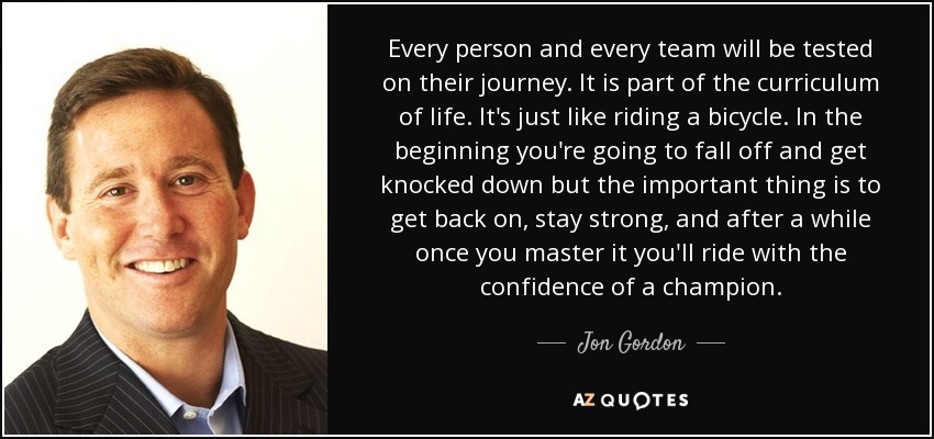 Every person and every team will be tested on their journey. It is part of the curriculum of life. It's just like riding a bicycle. In the beginning you're going to fall off and get knocked down but the important thing is to get back on, stay strong, and after a while once you master it you'll ride with the confidence of a champion. - Jon Gordon