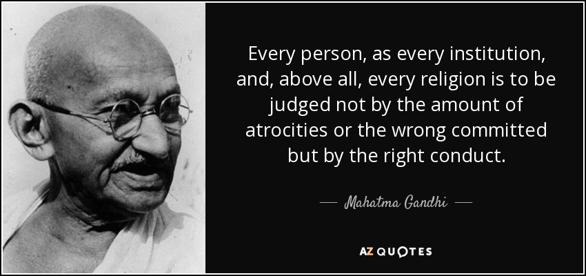 Every person, as every institution, and, above all, every religion is to be judged not by the amount of atrocities or the wrong committed but by the right conduct. - Mahatma Gandhi