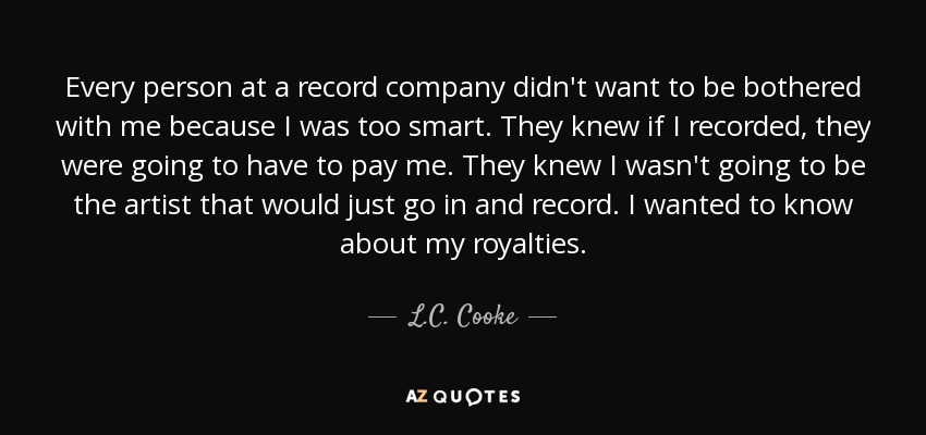 Every person at a record company didn't want to be bothered with me because I was too smart. They knew if I recorded, they were going to have to pay me. They knew I wasn't going to be the artist that would just go in and record. I wanted to know about my royalties. - L.C. Cooke