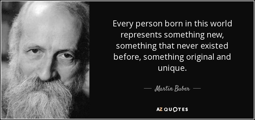 Every person born in this world represents something new, something that never existed before, something original and unique. - Martin Buber