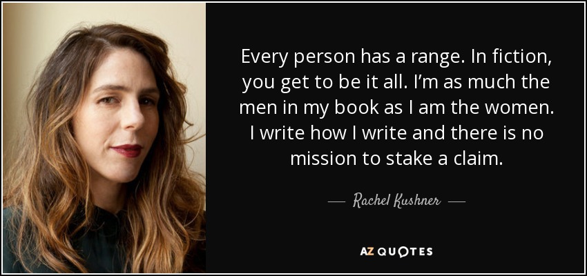 Every person has a range. In fiction, you get to be it all. I’m as much the men in my book as I am the women. I write how I write and there is no mission to stake a claim. - Rachel Kushner