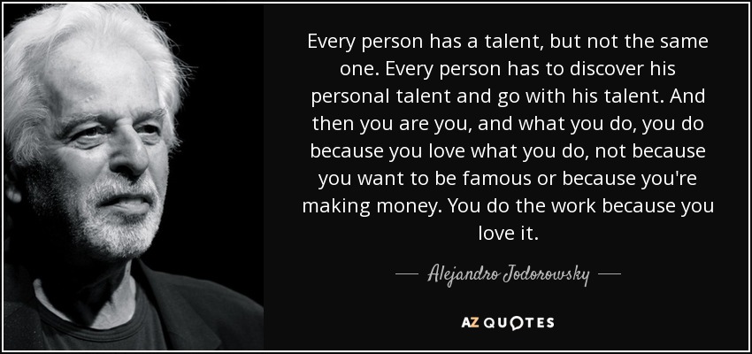 Every person has a talent, but not the same one. Every person has to discover his personal talent and go with his talent. And then you are you, and what you do, you do because you love what you do, not because you want to be famous or because you're making money. You do the work because you love it. - Alejandro Jodorowsky