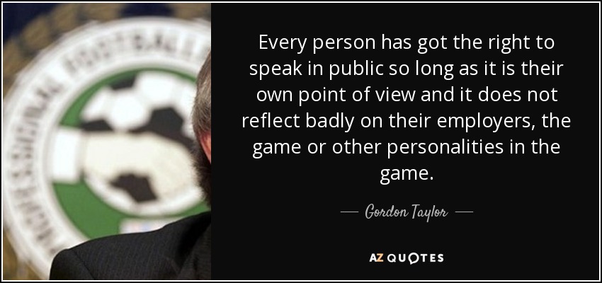 Every person has got the right to speak in public so long as it is their own point of view and it does not reflect badly on their employers, the game or other personalities in the game. - Gordon Taylor