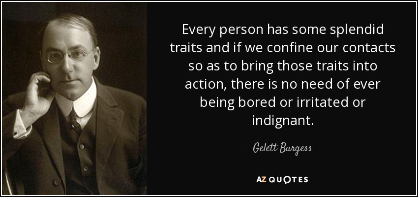 Every person has some splendid traits and if we confine our contacts so as to bring those traits into action, there is no need of ever being bored or irritated or indignant. - Gelett Burgess