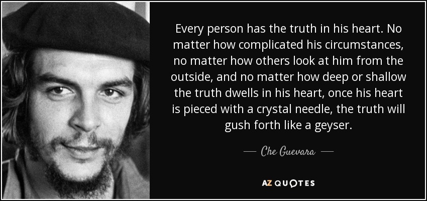 Every person has the truth in his heart. No matter how complicated his circumstances, no matter how others look at him from the outside, and no matter how deep or shallow the truth dwells in his heart, once his heart is pieced with a crystal needle, the truth will gush forth like a geyser. - Che Guevara