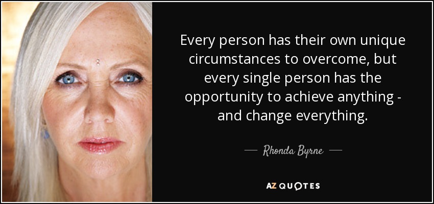 Every person has their own unique circumstances to overcome, but every single person has the opportunity to achieve anything - and change everything. - Rhonda Byrne