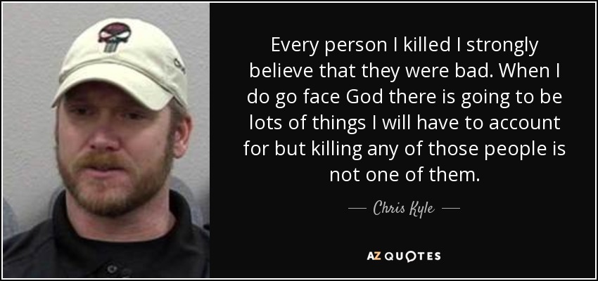 Every person I killed I strongly believe that they were bad. When I do go face God there is going to be lots of things I will have to account for but killing any of those people is not one of them. - Chris Kyle