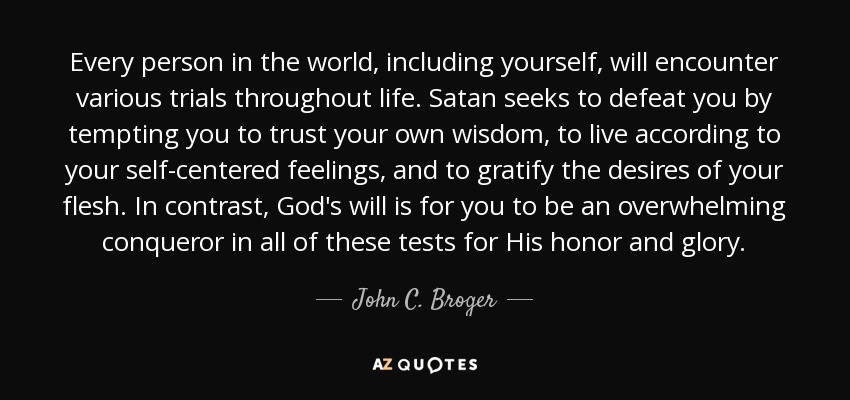 Every person in the world, including yourself, will encounter various trials throughout life. Satan seeks to defeat you by tempting you to trust your own wisdom, to live according to your self-centered feelings, and to gratify the desires of your flesh. In contrast, God's will is for you to be an overwhelming conqueror in all of these tests for His honor and glory. - John C. Broger