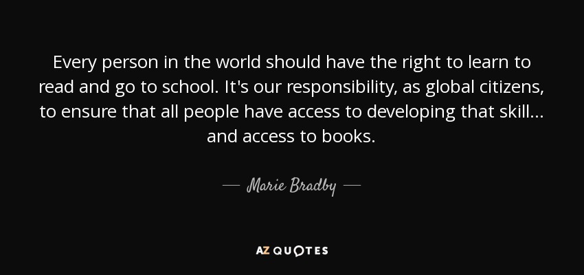 Every person in the world should have the right to learn to read and go to school. It's our responsibility, as global citizens, to ensure that all people have access to developing that skill... and access to books. - Marie Bradby