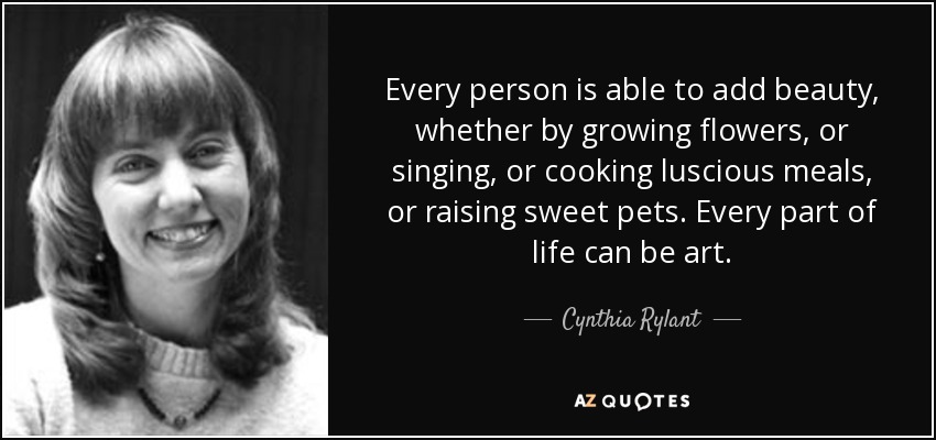 Every person is able to add beauty, whether by growing flowers, or singing, or cooking luscious meals, or raising sweet pets. Every part of life can be art. - Cynthia Rylant