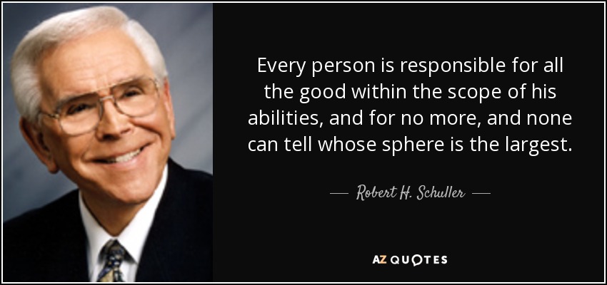 Every person is responsible for all the good within the scope of his abilities, and for no more, and none can tell whose sphere is the largest. - Robert H. Schuller