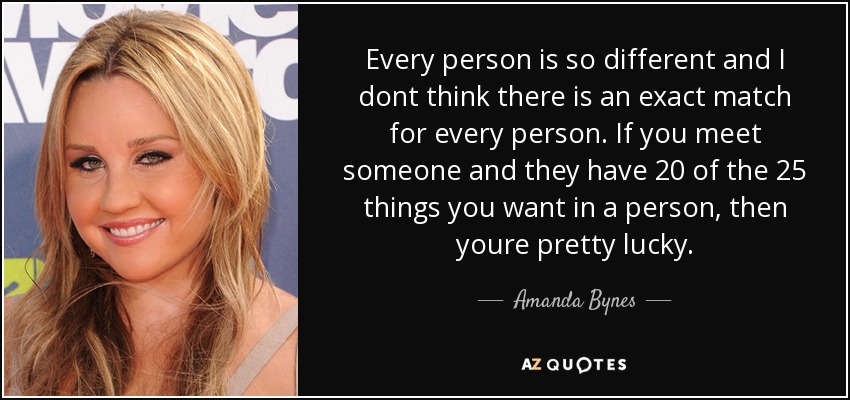 Every person is so different and I dont think there is an exact match for every person. If you meet someone and they have 20 of the 25 things you want in a person, then youre pretty lucky. - Amanda Bynes