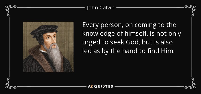 Every person, on coming to the knowledge of himself, is not only urged to seek God, but is also led as by the hand to find Him. - John Calvin