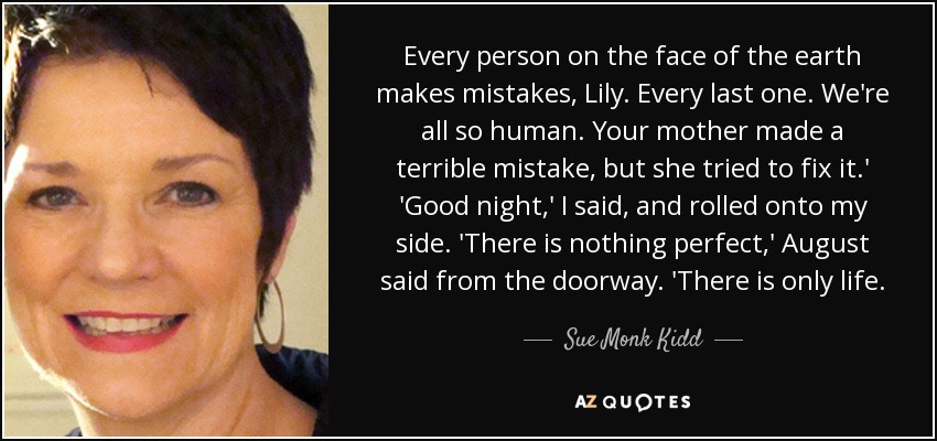 Every person on the face of the earth makes mistakes, Lily. Every last one. We're all so human. Your mother made a terrible mistake, but she tried to fix it.' 'Good night,' I said, and rolled onto my side. 'There is nothing perfect,' August said from the doorway. 'There is only life. - Sue Monk Kidd