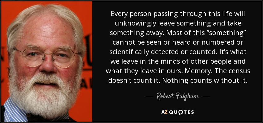 Every person passing through this life will unknowingly leave something and take something away. Most of this “something” cannot be seen or heard or numbered or scientifically detected or counted. It’s what we leave in the minds of other people and what they leave in ours. Memory. The census doesn’t count it. Nothing counts without it. - Robert Fulghum