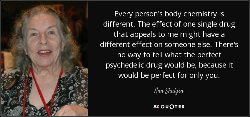 Every person's body chemistry is different. The effect of one single drug that appeals to me might have a different effect on someone else. There's no way to tell what the perfect psychedelic drug would be, because it would be perfect for only you. - Ann Shulgin